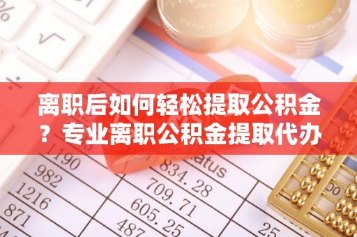 张店离职后如何轻松提取公积金？专业离职公积金提取代办服务指南