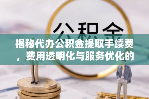 张店揭秘代办公积金提取手续费，费用透明化与服务优化的关键