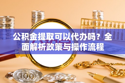 张店公积金提取可以代办吗？全面解析政策与操作流程