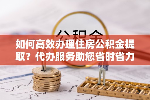 张店如何高效办理住房公积金提取？代办服务助您省时省力