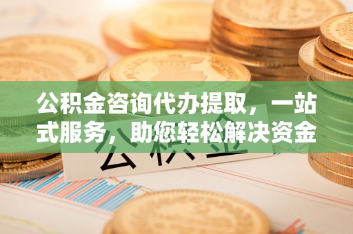 张店公积金咨询代办提取，一站式服务，助您轻松解决资金难题