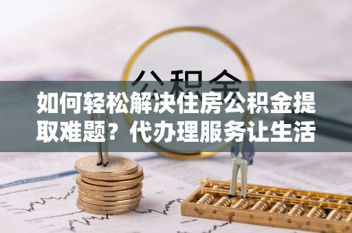 张店如何轻松解决住房公积金提取难题？代办理服务让生活更简单