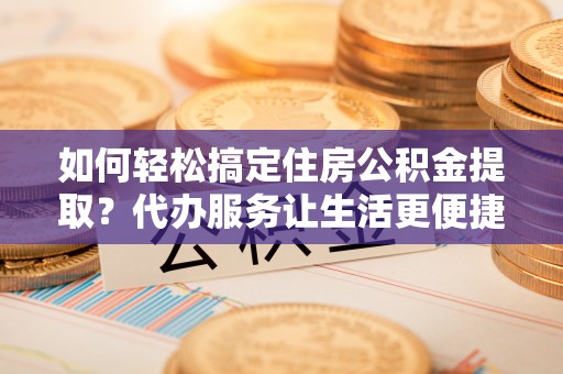张店如何轻松搞定住房公积金提取？代办服务让生活更便捷