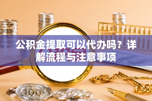 张店公积金提取可以代办吗？详解流程与注意事项