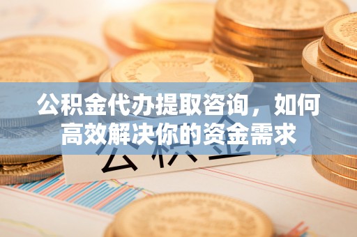 张店公积金代办提取咨询，如何高效解决你的资金需求