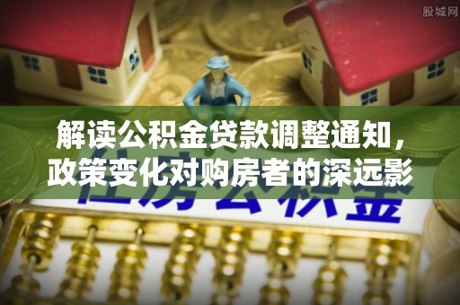 张店解读公积金贷款调整通知，政策变化对购房者的深远影响