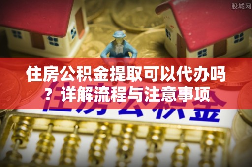 张店住房公积金提取可以代办吗？详解流程与注意事项