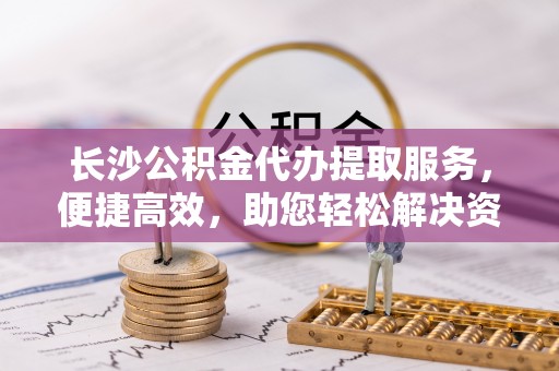张店长沙公积金代办提取服务，便捷高效，助您轻松解决资金需求