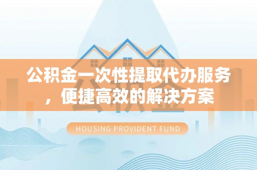 张店公积金一次性提取代办服务，便捷高效的解决方案