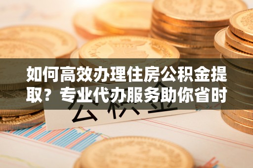 张店如何高效办理住房公积金提取？专业代办服务助你省时省力