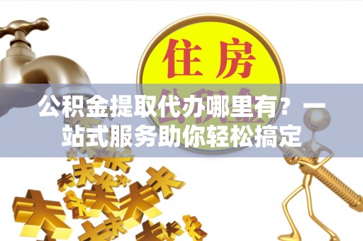 张店公积金提取代办哪里有？一站式服务助你轻松搞定