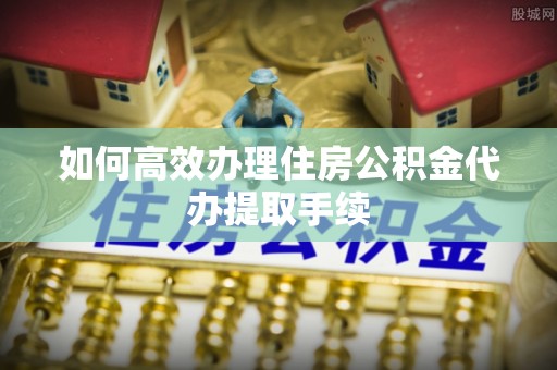 张店如何高效办理住房公积金代办提取手续