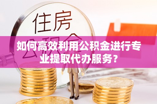 张店如何高效利用公积金进行专业提取代办服务？
