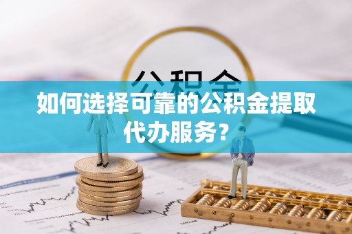 张店如何选择可靠的公积金提取代办服务？