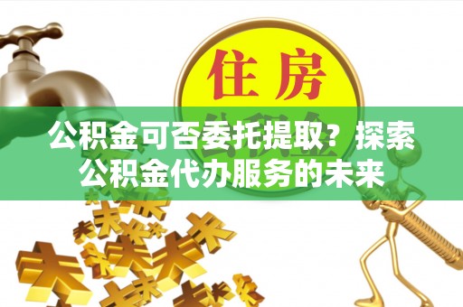 张店公积金可否委托提取？探索公积金代办服务的未来