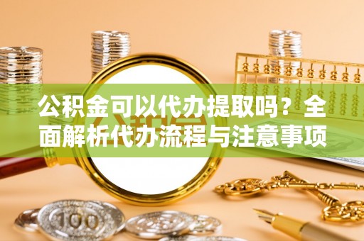 张店公积金可以代办提取吗？全面解析代办流程与注意事项